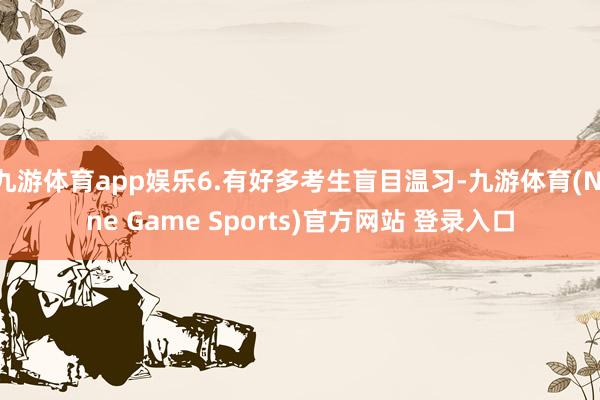 九游体育app娱乐6.有好多考生盲目温习-九游体育(Nine Game Sports)官方网站 登录入口
