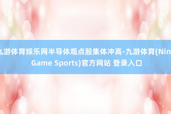 九游体育娱乐网半导体观点股集体冲高-九游体育(Nine Game Sports)官方网站 登录入口