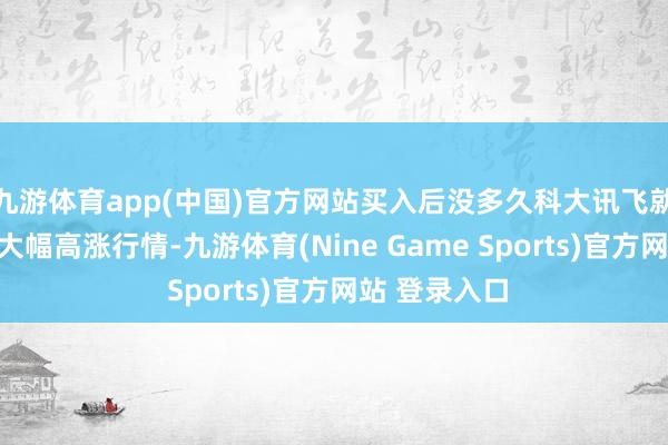 九游体育app(中国)官方网站买入后没多久科大讯飞就爆发了一轮大幅高涨行情-九游体育(Nine Game Sports)官方网站 登录入口
