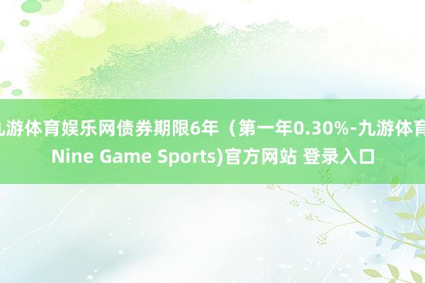 九游体育娱乐网债券期限6年（第一年0.30%-九游体育(Nine Game Sports)官方网站 登录入口