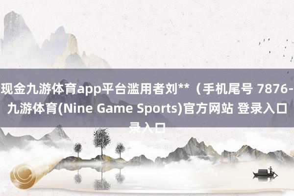 现金九游体育app平台滥用者刘**（手机尾号 7876-九游体育(Nine Game Sports)官方网站 登录入口