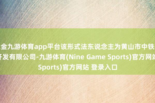现金九游体育app平台该形式法东说念主为黄山市中铁轨说念旅游开发有限公司-九游体育(Nine Game Sports)官方网站 登录入口