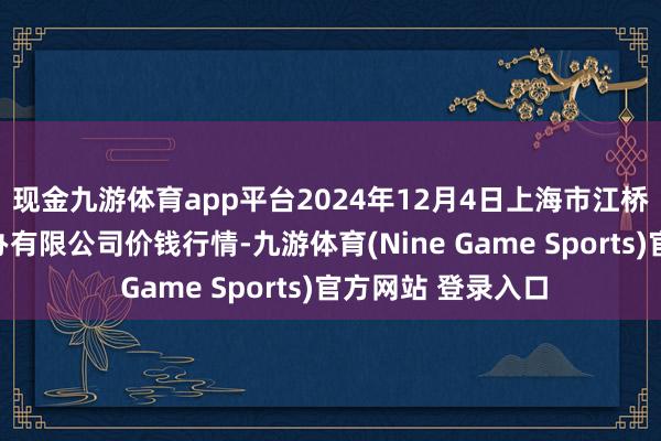 现金九游体育app平台2024年12月4日上海市江桥批发市集计较惩办有限公司价钱行情-九游体育(Nine Game Sports)官方网站 登录入口