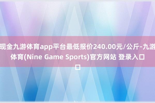 现金九游体育app平台最低报价240.00元/公斤-九游体育(Nine Game Sports)官方网站 登录入口