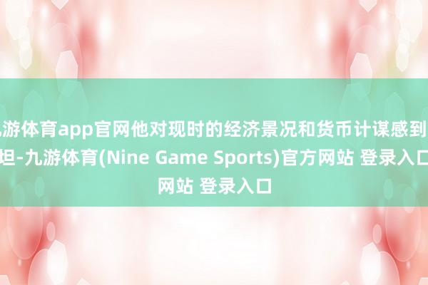 九游体育app官网他对现时的经济景况和货币计谋感到舒坦-九游体育(Nine Game Sports)官方网站 登录入口