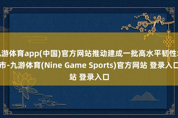 九游体育app(中国)官方网站推动建成一批高水平韧性城市-九游体育(Nine Game Sports)官方网站 登录入口