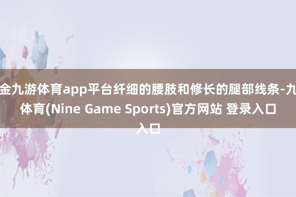 现金九游体育app平台纤细的腰肢和修长的腿部线条-九游体育(Nine Game Sports)官方网站 登录入口