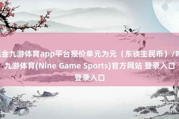 现金九游体育app平台报价单元为元（东谈主民币）/吨-九游体育(Nine Game Sports)官方网站 登录入口