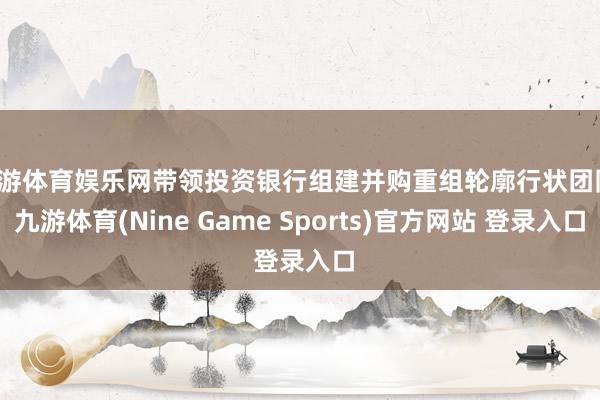 九游体育娱乐网带领投资银行组建并购重组轮廓行状团队-九游体育(Nine Game Sports)官方网站 登录入口
