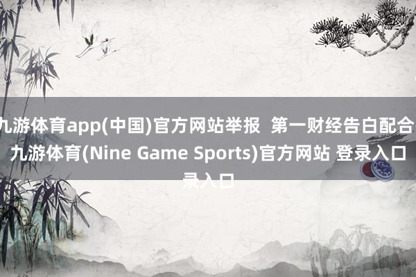 九游体育app(中国)官方网站举报  第一财经告白配合-九游体育(Nine Game Sports)官方网站 登录入口