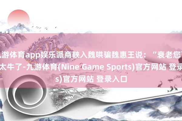 九游体育app娱乐派商鞅入魏哄骗魏惠王说：“衰老您可确切太牛了-九游体育(Nine Game Sports)官方网站 登录入口