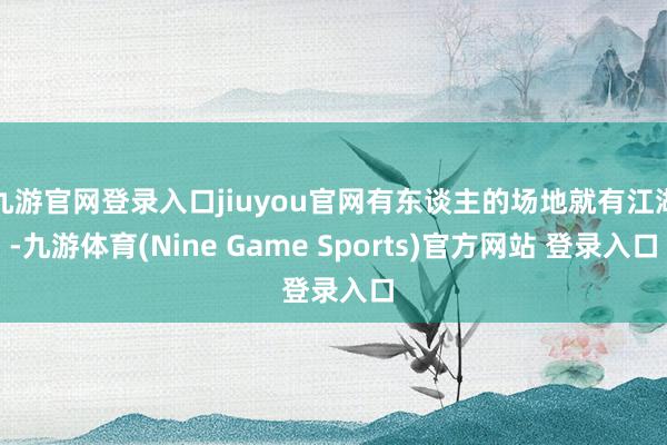九游官网登录入口jiuyou官网有东谈主的场地就有江湖-九游体育(Nine Game Sports)官方网站 登录入口