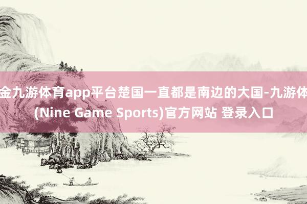 现金九游体育app平台楚国一直都是南边的大国-九游体育(Nine Game Sports)官方网站 登录入口