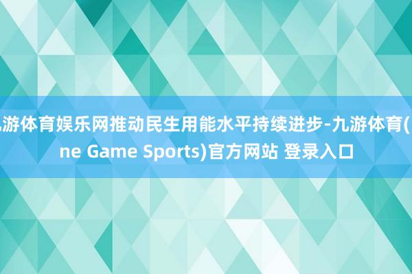 九游体育娱乐网推动民生用能水平持续进步-九游体育(Nine Game Sports)官方网站 登录入口
