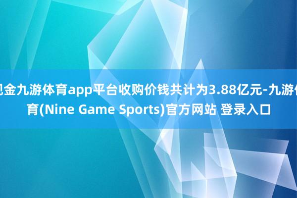 现金九游体育app平台收购价钱共计为3.88亿元-九游体育(Nine Game Sports)官方网站 登录入口