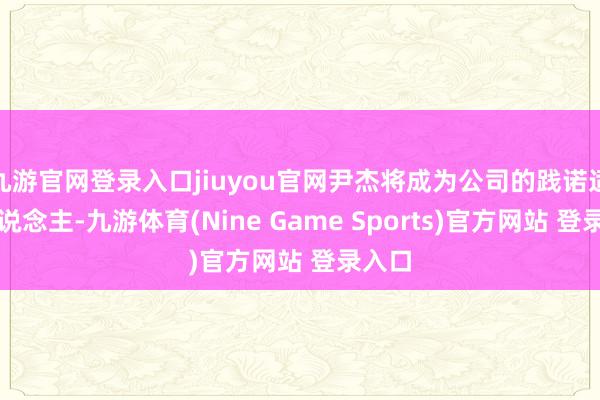 九游官网登录入口jiuyou官网尹杰将成为公司的践诺适度东说念主-九游体育(Nine Game Sports)官方网站 登录入口