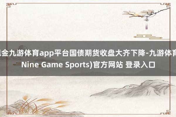 现金九游体育app平台国债期货收盘大齐下降-九游体育(Nine Game Sports)官方网站 登录入口
