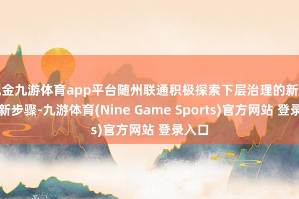 现金九游体育app平台随州联通积极探索下层治理的新路线、新步骤-九游体育(Nine Game Sports)官方网站 登录入口