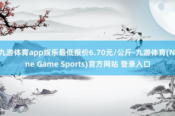 九游体育app娱乐最低报价6.70元/公斤-九游体育(Nine Game Sports)官方网站 登录入口