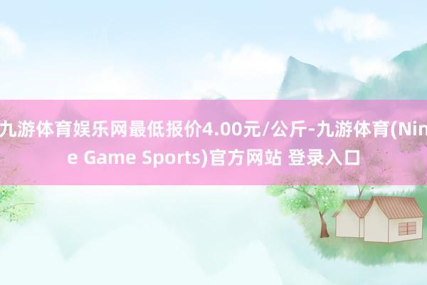 九游体育娱乐网最低报价4.00元/公斤-九游体育(Nine Game Sports)官方网站 登录入口
