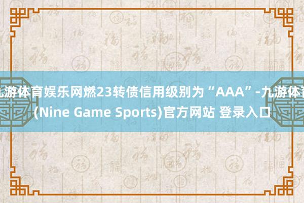 九游体育娱乐网燃23转债信用级别为“AAA”-九游体育(Nine Game Sports)官方网站 登录入口