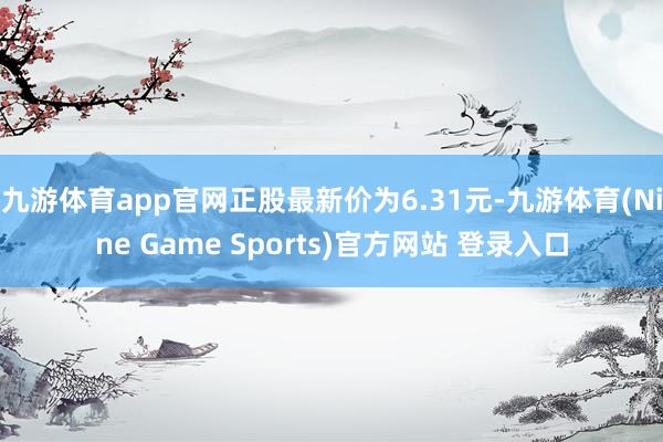 九游体育app官网正股最新价为6.31元-九游体育(Nine Game Sports)官方网站 登录入口