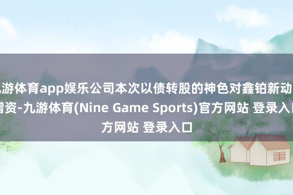九游体育app娱乐公司本次以债转股的神色对鑫铂新动力增资-九游体育(Nine Game Sports)官方网站 登录入口