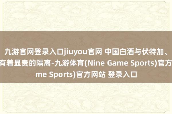 九游官网登录入口jiuyou官网 中国白酒与伏特加、威士忌等酒类有着显贵的隔离-九游体育(Nine Game Sports)官方网站 登录入口