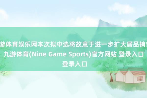 九游体育娱乐网本次拟中选将故意于进一步扩大居品销售-九游体育(Nine Game Sports)官方网站 登录入口