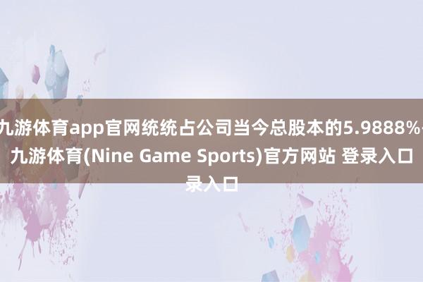 九游体育app官网统统占公司当今总股本的5.9888%-九游体育(Nine Game Sports)官方网站 登录入口
