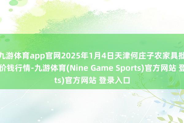 九游体育app官网2025年1月4日天津何庄子农家具批发阛阓价钱行情-九游体育(Nine Game Sports)官方网站 登录入口