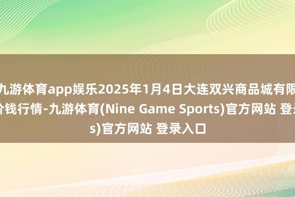 九游体育app娱乐2025年1月4日大连双兴商品城有限公司价钱行情-九游体育(Nine Game Sports)官方网站 登录入口