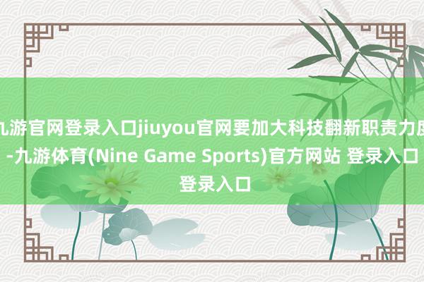 九游官网登录入口jiuyou官网要加大科技翻新职责力度-九游体育(Nine Game Sports)官方网站 登录入口