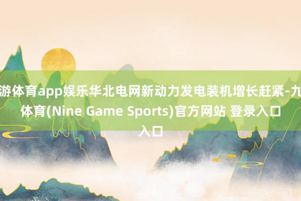 九游体育app娱乐华北电网新动力发电装机增长赶紧-九游体育(Nine Game Sports)官方网站 登录入口