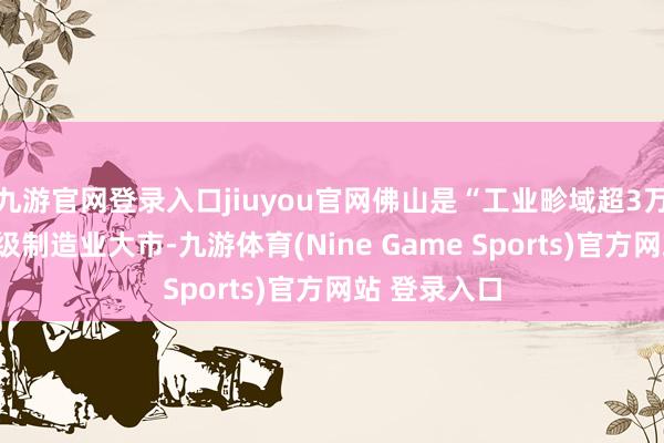九游官网登录入口jiuyou官网佛山是“工业畛域超3万亿”的世界级制造业大市-九游体育(Nine Game Sports)官方网站 登录入口