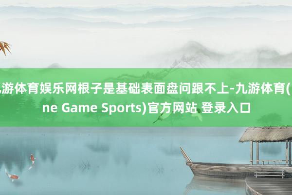 九游体育娱乐网根子是基础表面盘问跟不上-九游体育(Nine Game Sports)官方网站 登录入口