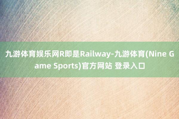 九游体育娱乐网R即是Railway-九游体育(Nine Game Sports)官方网站 登录入口