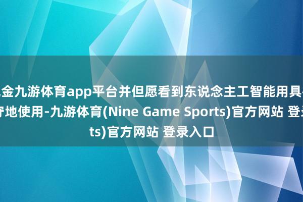 现金九游体育app平台并但愿看到东说念主工智能用具被负职守地使用-九游体育(Nine Game Sports)官方网站 登录入口