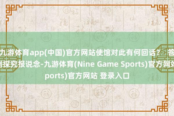九游体育app(中国)官方网站使馆对此有何回话？  答：我能干到探究报说念-九游体育(Nine Game Sports)官方网站 登录入口