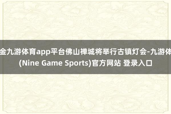 现金九游体育app平台佛山禅城将举行古镇灯会-九游体育(Nine Game Sports)官方网站 登录入口