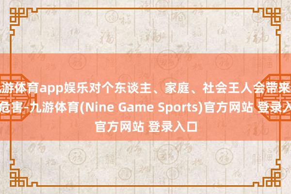 九游体育app娱乐对个东谈主、家庭、社会王人会带来庞杂危害-九游体育(Nine Game Sports)官方网站 登录入口