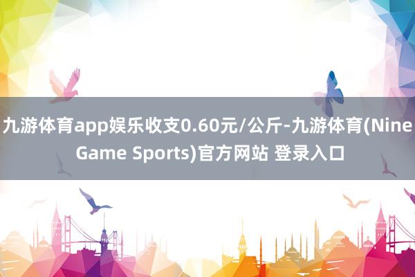 九游体育app娱乐收支0.60元/公斤-九游体育(Nine Game Sports)官方网站 登录入口