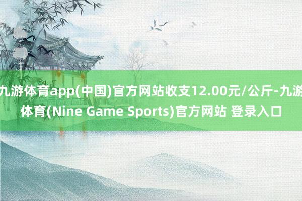九游体育app(中国)官方网站收支12.00元/公斤-九游体育(Nine Game Sports)官方网站 登录入口
