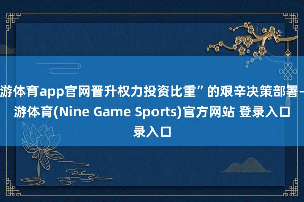 九游体育app官网晋升权力投资比重”的艰辛决策部署-九游体育(Nine Game Sports)官方网站 登录入口