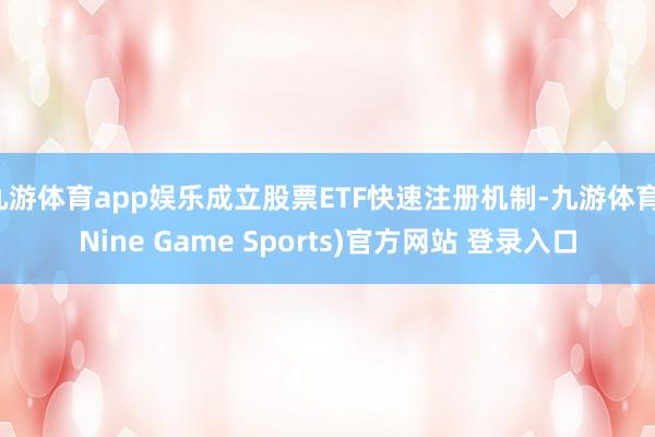 九游体育app娱乐成立股票ETF快速注册机制-九游体育(Nine Game Sports)官方网站 登录入口