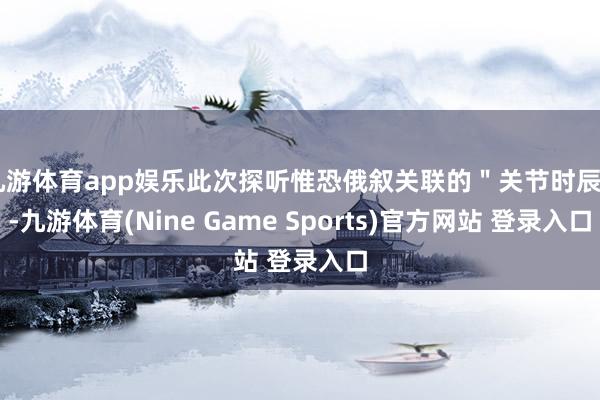 九游体育app娱乐此次探听惟恐俄叙关联的＂关节时辰＂-九游体育(Nine Game Sports)官方网站 登录入口