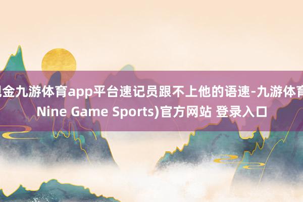 现金九游体育app平台速记员跟不上他的语速-九游体育(Nine Game Sports)官方网站 登录入口
