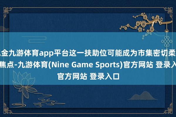现金九游体育app平台这一扶助位可能成为市集密切柔和的焦点-九游体育(Nine Game Sports)官方网站 登录入口