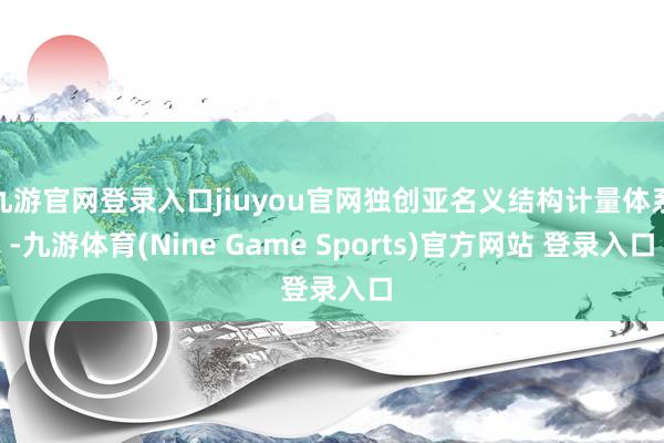 九游官网登录入口jiuyou官网独创亚名义结构计量体系-九游体育(Nine Game Sports)官方网站 登录入口