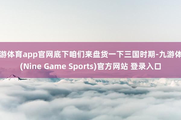九游体育app官网底下咱们来盘货一下三国时期-九游体育(Nine Game Sports)官方网站 登录入口